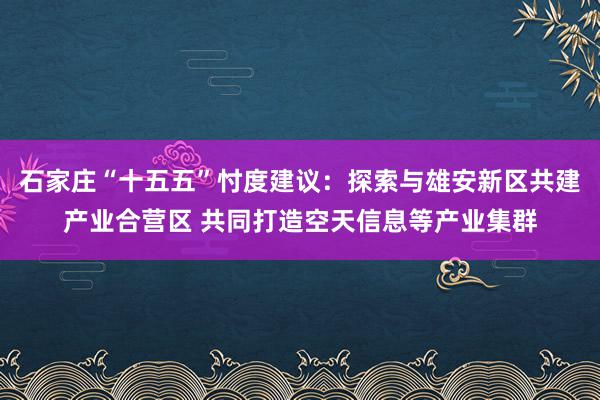 石家庄“十五五”忖度建议：探索与雄安新区共建产业合营区 共同打造空天信息等产业集群